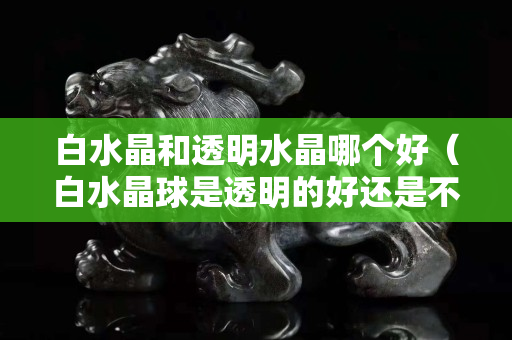 白水晶和透明水晶哪个好（白水晶球是透明的好还是不透明的好）