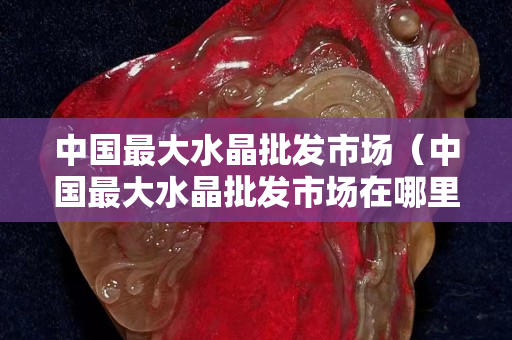中国最大水晶批发市场（中国最大水晶批发市场在哪里）