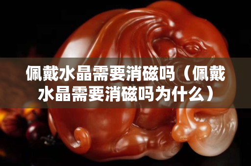 佩戴水晶需要消磁吗（佩戴水晶需要消磁吗为什么）