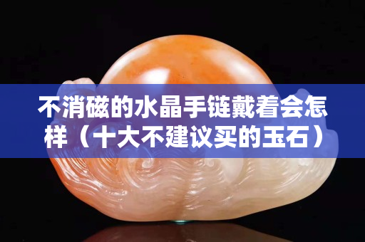 不消磁的水晶手链戴着会怎样（十大不建议买的玉石）