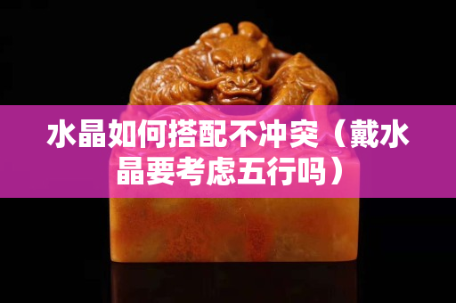 水晶如何搭配不冲突（戴水晶要考虑五行吗）