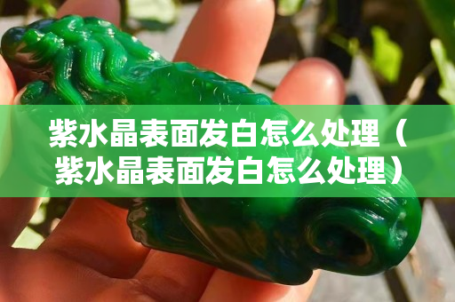 紫水晶表面发白怎么处理（紫水晶表面发白怎么处理）