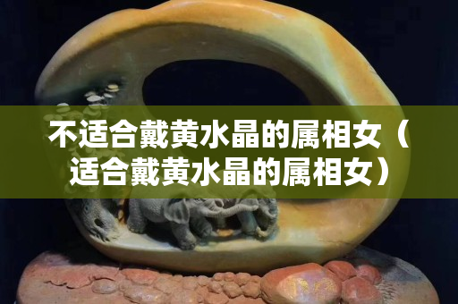 不适合戴黄水晶的属相女（适合戴黄水晶的属相女）