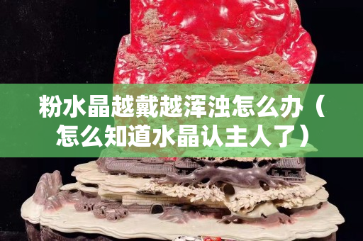 粉水晶越戴越浑浊怎么办（怎么知道水晶认主人了）