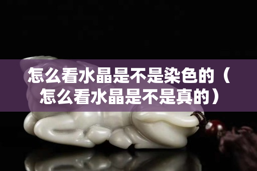 怎么看水晶是不是染色的（怎么看水晶是不是真的）