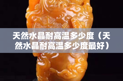 天然水晶耐高温多少度（天然水晶耐高温多少度最好）