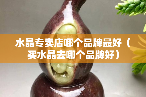 水晶专卖店哪个品牌最好（买水晶去哪个品牌好）