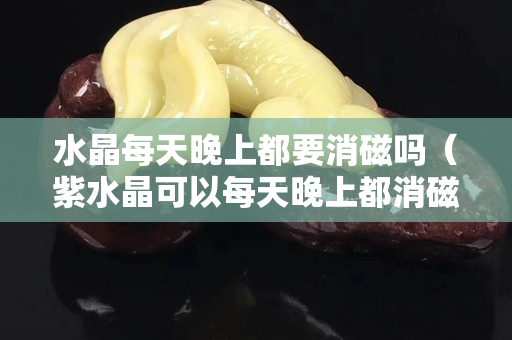 水晶每天晚上都要消磁吗（紫水晶可以每天晚上都消磁吗）
