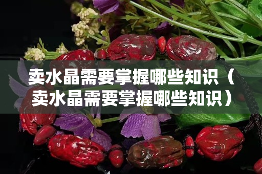 卖水晶需要掌握哪些知识（卖水晶需要掌握哪些知识）