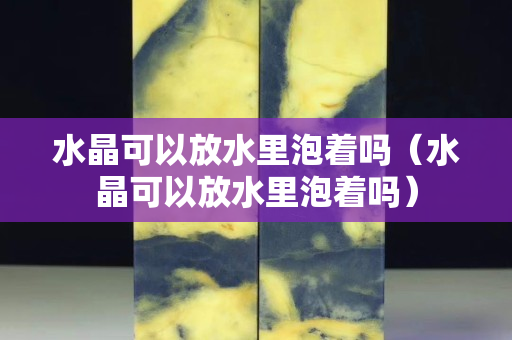 水晶可以放水里泡着吗（水晶可以放水里泡着吗）