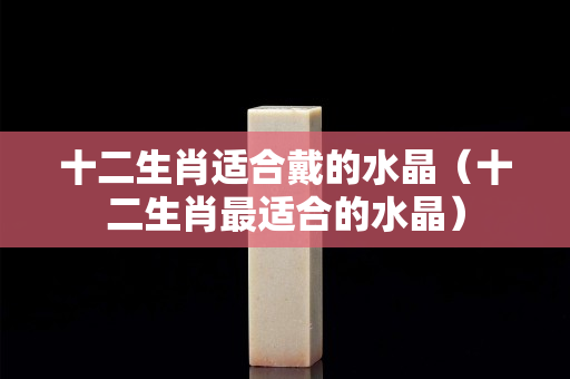 十二生肖适合戴的水晶（十二生肖最适合的水晶）