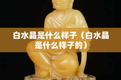 白水晶是什么样子（白水晶是什么样子的）