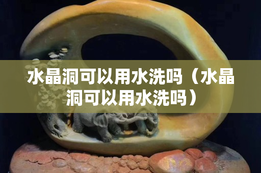 水晶洞可以用水洗吗（水晶洞可以用水洗吗）