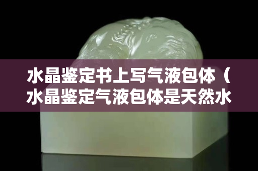 水晶鉴定书上写气液包体（水晶鉴定气液包体是天然水晶吗）