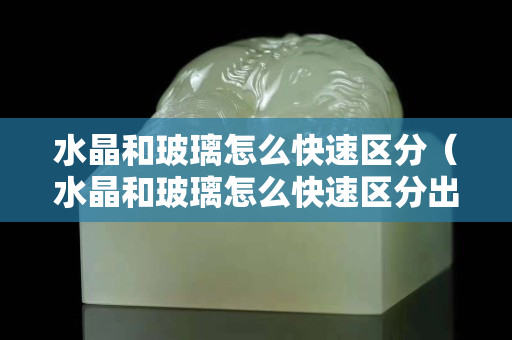 水晶和玻璃怎么快速区分（水晶和玻璃怎么快速区分出来）
