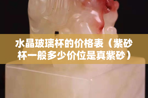 水晶玻璃杯的价格表（紫砂杯一般多少价位是真紫砂）
