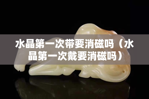 水晶第一次带要消磁吗（水晶第一次戴要消磁吗）