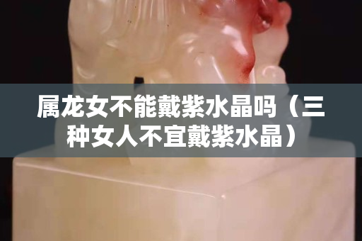 属龙女不能戴紫水晶吗（三种女人不宜戴紫水晶）