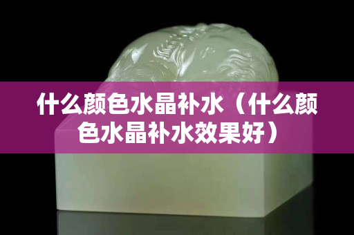 什么颜色水晶补水（什么颜色水晶补水效果好）
