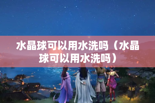 水晶球可以用水洗吗（水晶球可以用水洗吗）