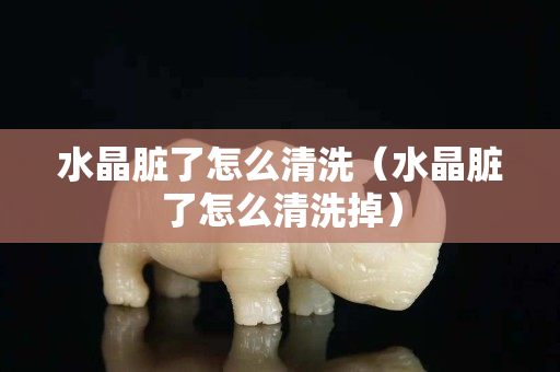 水晶脏了怎么清洗（水晶脏了怎么清洗掉）