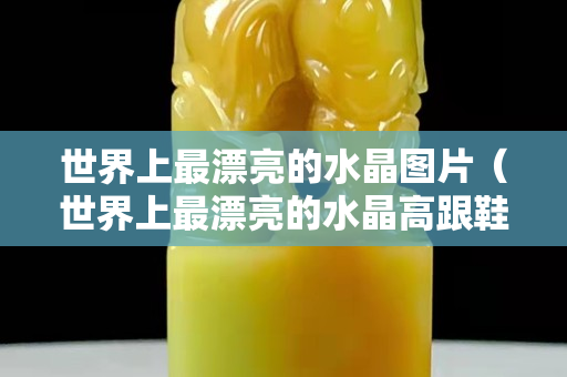 世界上最漂亮的水晶图片（世界上最漂亮的水晶高跟鞋图片）