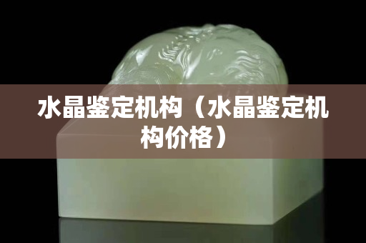 水晶鉴定机构（水晶鉴定机构价格）