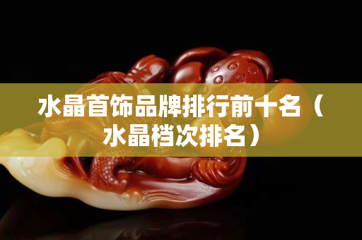 水晶首饰品牌排行前十名（水晶档次排名）