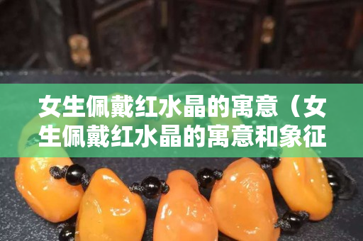 女生佩戴红水晶的寓意（女生佩戴红水晶的寓意和象征）