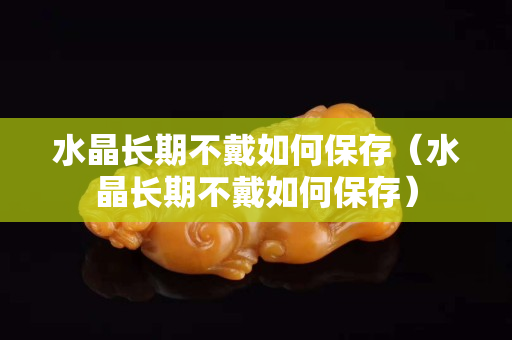 水晶长期不戴如何保存（水晶长期不戴如何保存）