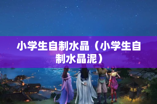 小学生自制水晶（小学生自制水晶泥）