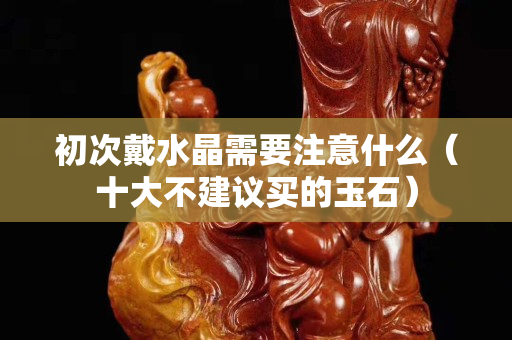 初次戴水晶需要注意什么（十大不建议买的玉石）