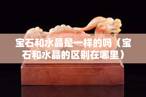 宝石和水晶是一样的吗（宝石和水晶的区别在哪里）
