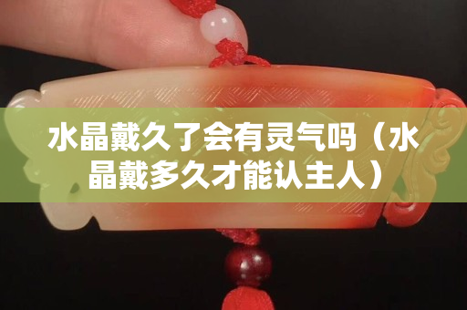 水晶戴久了会有灵气吗（水晶戴多久才能认主人）