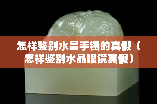 怎样鉴别水晶手镯的真假（怎样鉴别水晶眼镜真假）