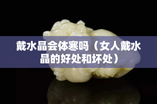 戴水晶会体寒吗（女人戴水晶的好处和坏处）