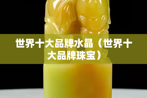 世界十大品牌水晶（世界十大品牌珠宝）