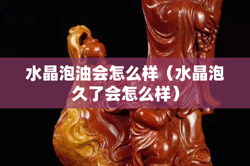 水晶泡油会怎么样（水晶泡久了会怎么样）