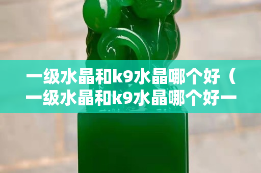 一级水晶和k9水晶哪个好（一级水晶和k9水晶哪个好一点）