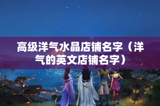 高级洋气水晶店铺名字（洋气的英文店铺名字）