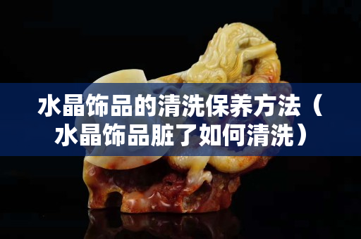 水晶饰品的清洗保养方法（水晶饰品脏了如何清洗）