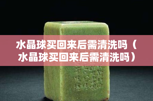 水晶球买回来后需清洗吗（水晶球买回来后需清洗吗）