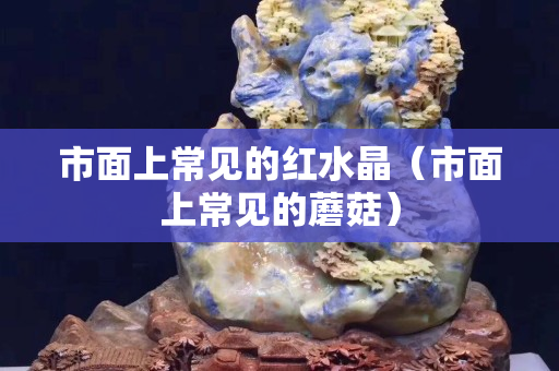 市面上常见的红水晶（市面上常见的蘑菇）