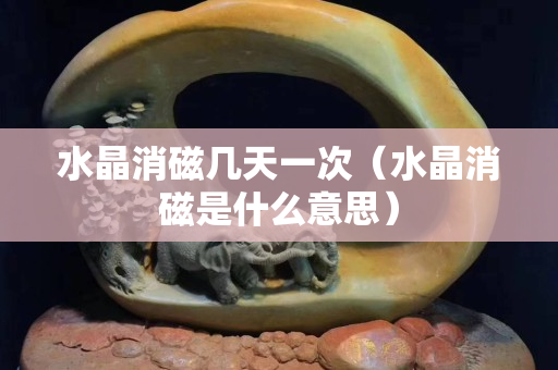 水晶消磁几天一次（水晶消磁是什么意思）