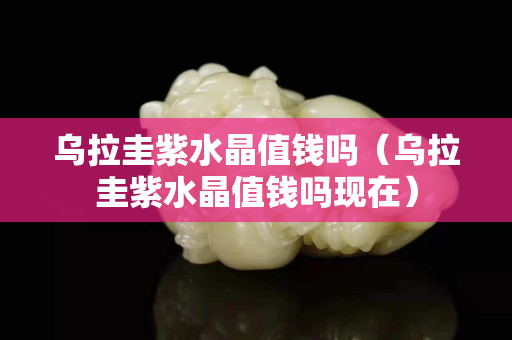 乌拉圭紫水晶值钱吗（乌拉圭紫水晶值钱吗现在）