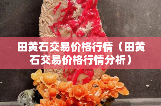 田黄石交易价格行情（田黄石交易价格行情分析）