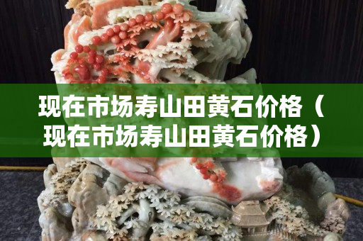 现在市场寿山田黄石价格（现在市场寿山田黄石价格）