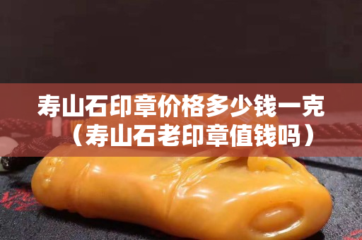 寿山石印章价格多少钱一克（寿山石老印章值钱吗）