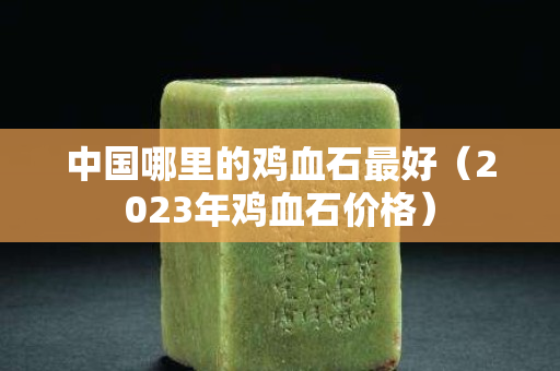 中国哪里的鸡血石最好（2023年鸡血石价格）