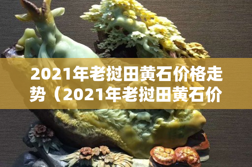 2021年老挝田黄石价格走势（2021年老挝田黄石价格走势）